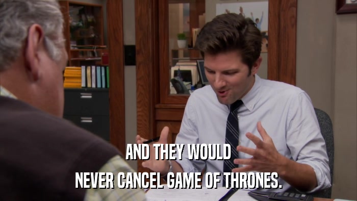 AND THEY WOULD NEVER CANCEL GAME OF THRONES. 