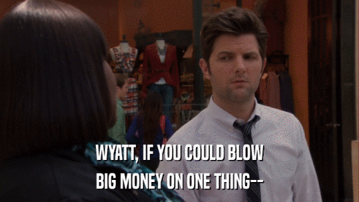 WYATT, IF YOU COULD BLOW BIG MONEY ON ONE THING-- 