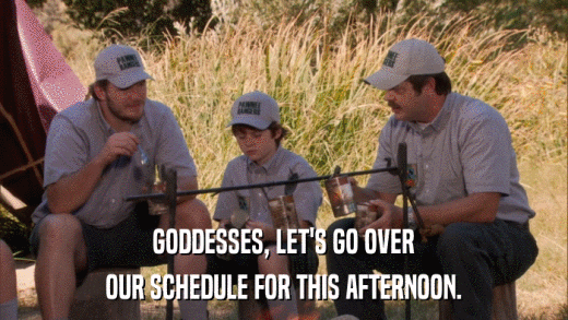 GODDESSES, LET'S GO OVER OUR SCHEDULE FOR THIS AFTERNOON. 