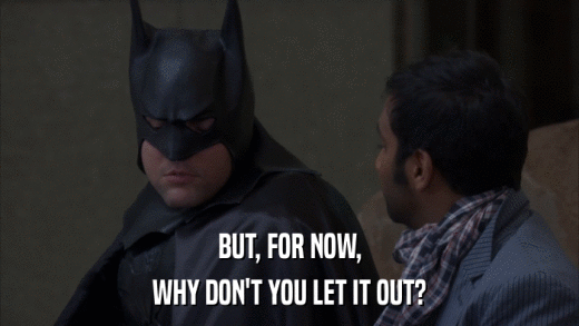 BUT, FOR NOW, WHY DON'T YOU LET IT OUT? 