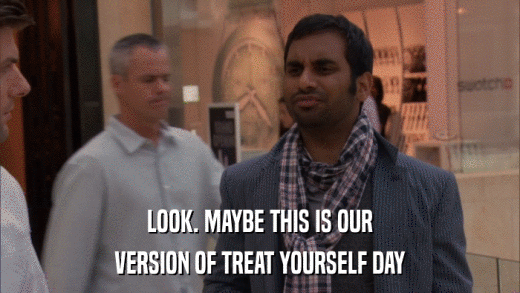 LOOK. MAYBE THIS IS OUR VERSION OF TREAT YOURSELF DAY 