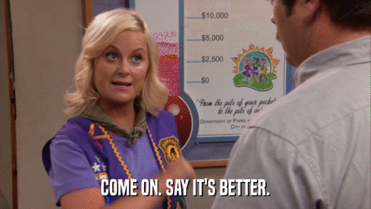 COME ON. SAY IT'S BETTER.  