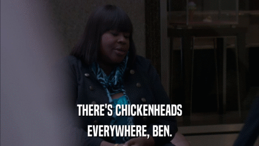 THERE'S CHICKENHEADS EVERYWHERE, BEN. 