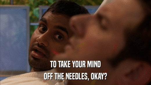 TO TAKE YOUR MIND OFF THE NEEDLES, OKAY? 