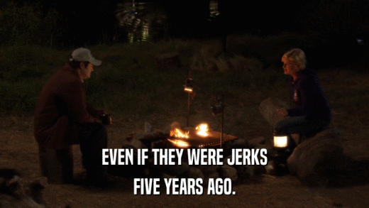 EVEN IF THEY WERE JERKS FIVE YEARS AGO. 