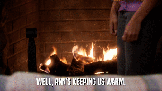 WELL, ANN'S KEEPING US WARM.  