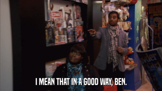 I MEAN THAT IN A GOOD WAY, BEN.  