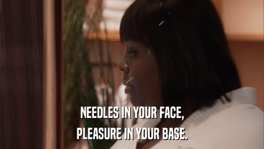 NEEDLES IN YOUR FACE, PLEASURE IN YOUR BASE. 