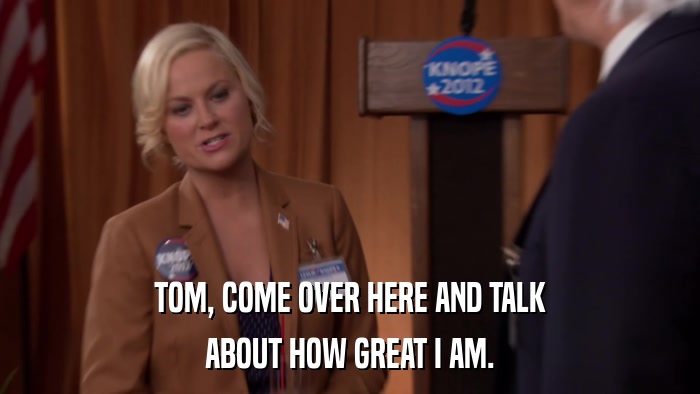 TOM, COME OVER HERE AND TALK ABOUT HOW GREAT I AM. 