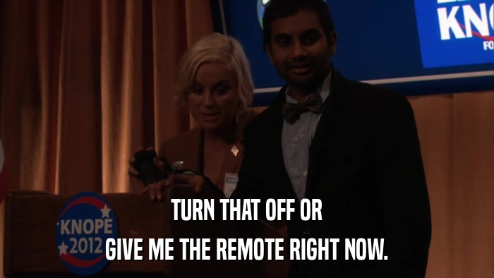 TURN THAT OFF OR GIVE ME THE REMOTE RIGHT NOW. 