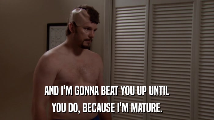 AND I'M GONNA BEAT YOU UP UNTIL YOU DO, BECAUSE I'M MATURE. 