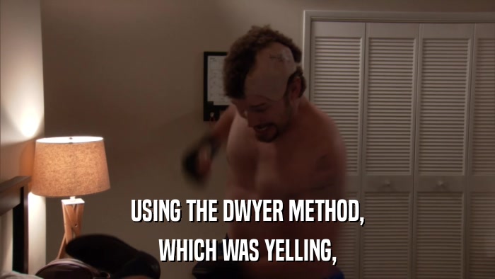 USING THE DWYER METHOD, WHICH WAS YELLING, 