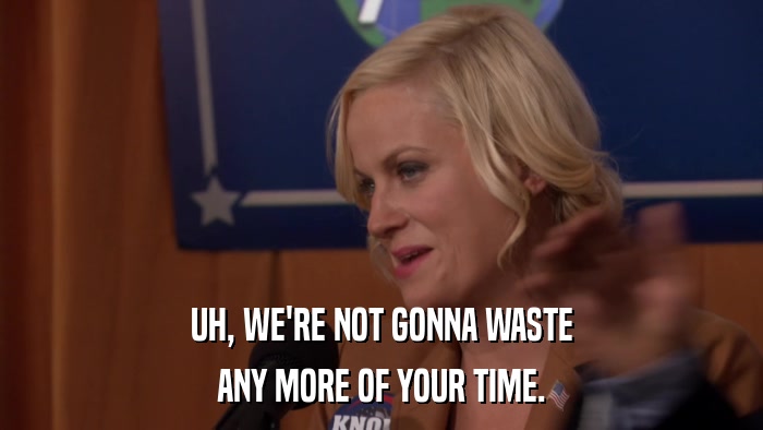 UH, WE'RE NOT GONNA WASTE ANY MORE OF YOUR TIME. 