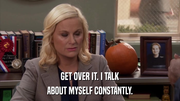 GET OVER IT. I TALK ABOUT MYSELF CONSTANTLY. 