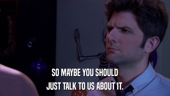 SO MAYBE YOU SHOULD JUST TALK TO US ABOUT IT. 