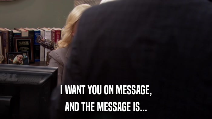 I WANT YOU ON MESSAGE, AND THE MESSAGE IS... 