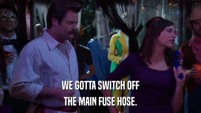 WE GOTTA SWITCH OFF THE MAIN FUSE HOSE. 