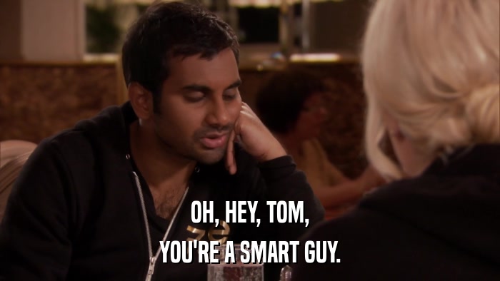 OH, HEY, TOM, YOU'RE A SMART GUY. 