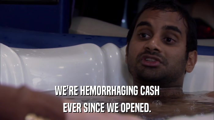 WE'RE HEMORRHAGING CASH EVER SINCE WE OPENED. 