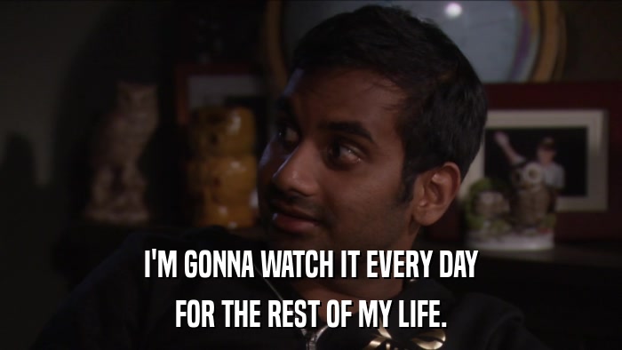 I'M GONNA WATCH IT EVERY DAY FOR THE REST OF MY LIFE. 