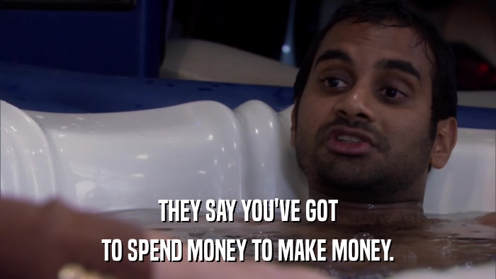 THEY SAY YOU'VE GOT TO SPEND MONEY TO MAKE MONEY. 