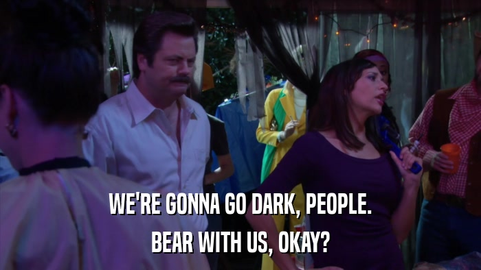 WE'RE GONNA GO DARK, PEOPLE. BEAR WITH US, OKAY? 