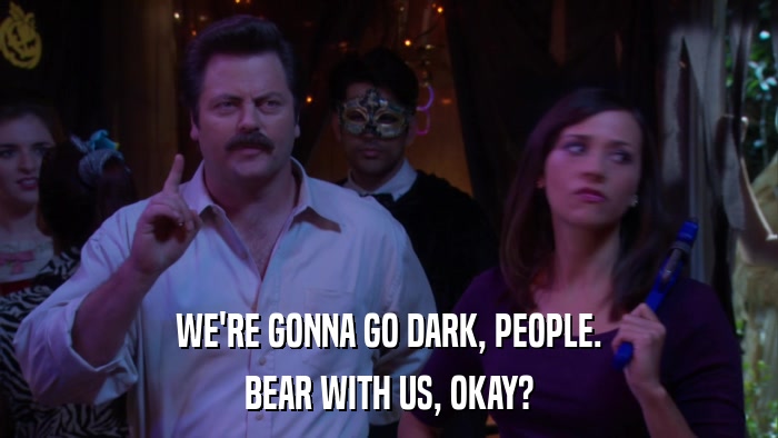WE'RE GONNA GO DARK, PEOPLE. BEAR WITH US, OKAY? 
