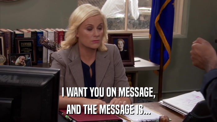 I WANT YOU ON MESSAGE, AND THE MESSAGE IS... 