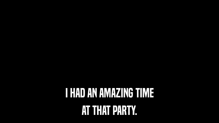 I HAD AN AMAZING TIME AT THAT PARTY. 