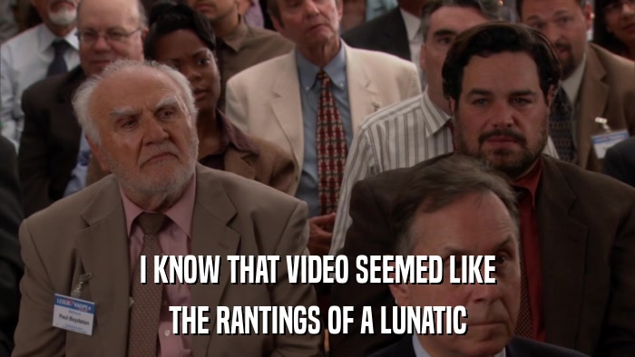 I KNOW THAT VIDEO SEEMED LIKE THE RANTINGS OF A LUNATIC 