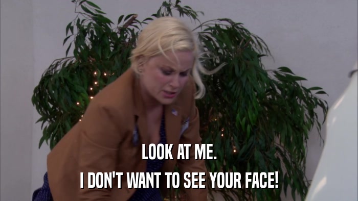 LOOK AT ME. I DON'T WANT TO SEE YOUR FACE! 
