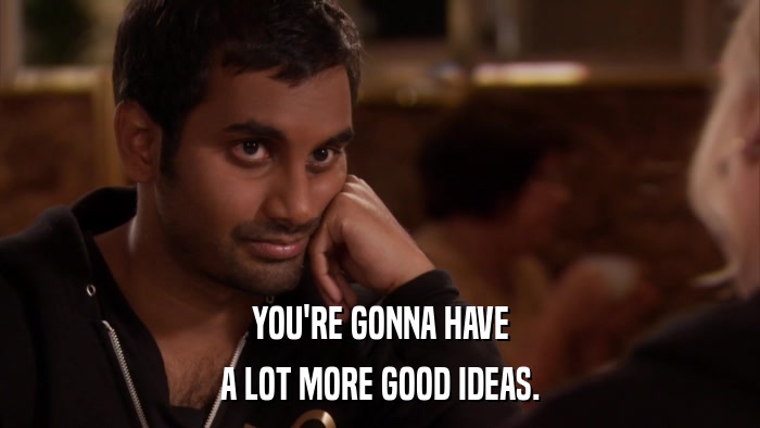 YOU'RE GONNA HAVE A LOT MORE GOOD IDEAS. 