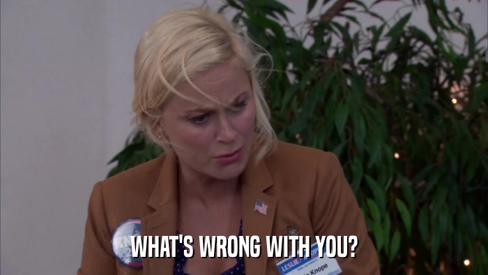 WHAT'S WRONG WITH YOU?  