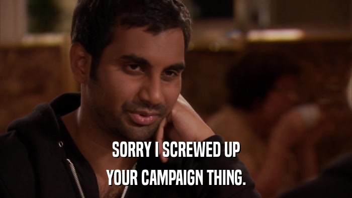 SORRY I SCREWED UP YOUR CAMPAIGN THING. 