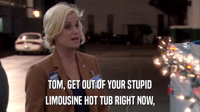 TOM, GET OUT OF YOUR STUPID LIMOUSINE HOT TUB RIGHT NOW, 