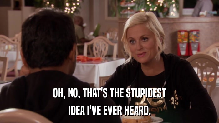 OH, NO, THAT'S THE STUPIDEST IDEA I'VE EVER HEARD. 