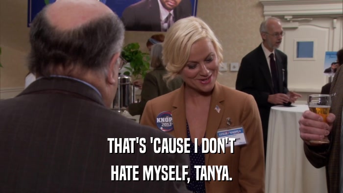 THAT'S 'CAUSE I DON'T HATE MYSELF, TANYA. 