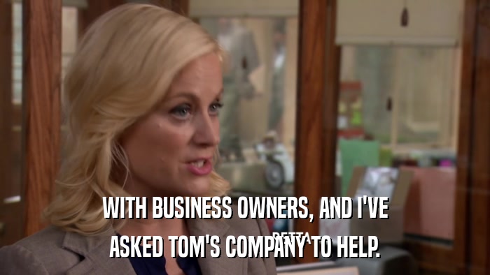 WITH BUSINESS OWNERS, AND I'VE ASKED TOM'S COMPANY TO HELP. 