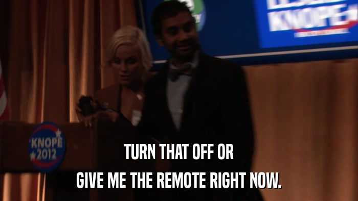 TURN THAT OFF OR GIVE ME THE REMOTE RIGHT NOW. 