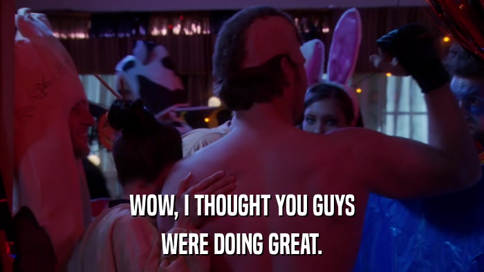 WOW, I THOUGHT YOU GUYS WERE DOING GREAT. 