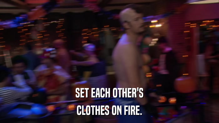 SET EACH OTHER'S CLOTHES ON FIRE. 