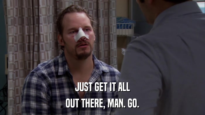 JUST GET IT ALL OUT THERE, MAN. GO. 