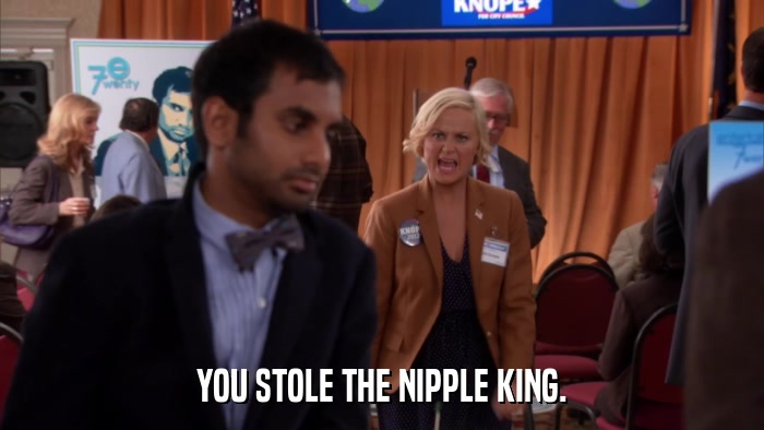 YOU STOLE THE NIPPLE KING.  
