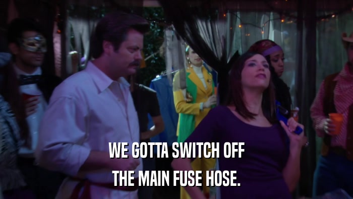 WE GOTTA SWITCH OFF THE MAIN FUSE HOSE. 