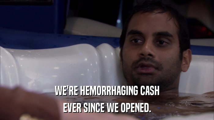 WE'RE HEMORRHAGING CASH EVER SINCE WE OPENED. 