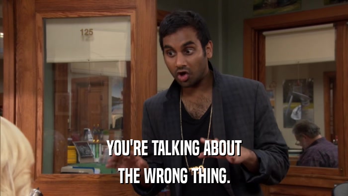 YOU'RE TALKING ABOUT THE WRONG THING. 