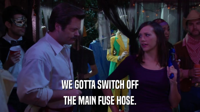 WE GOTTA SWITCH OFF THE MAIN FUSE HOSE. 