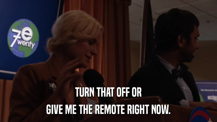 TURN THAT OFF OR GIVE ME THE REMOTE RIGHT NOW. 