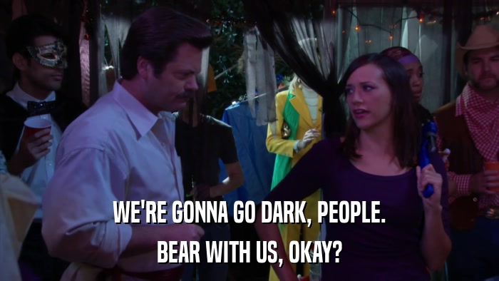 WE'RE GONNA GO DARK, PEOPLE. BEAR WITH US, OKAY? 
