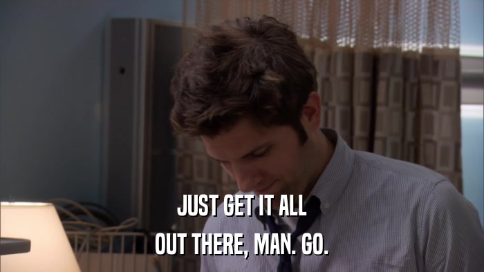JUST GET IT ALL OUT THERE, MAN. GO. 